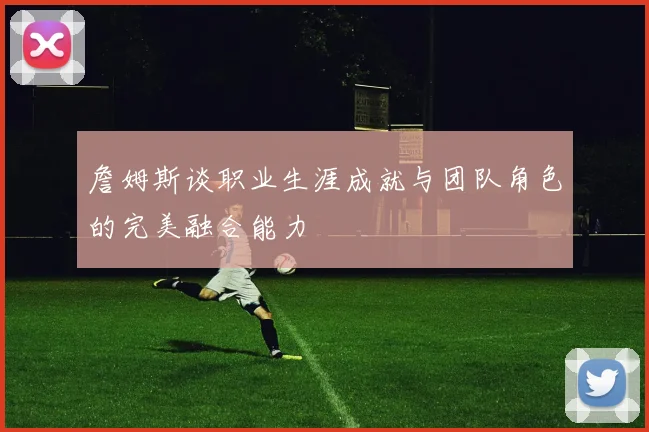 詹姆斯谈职业生涯成就与团队角色的完美融合能力