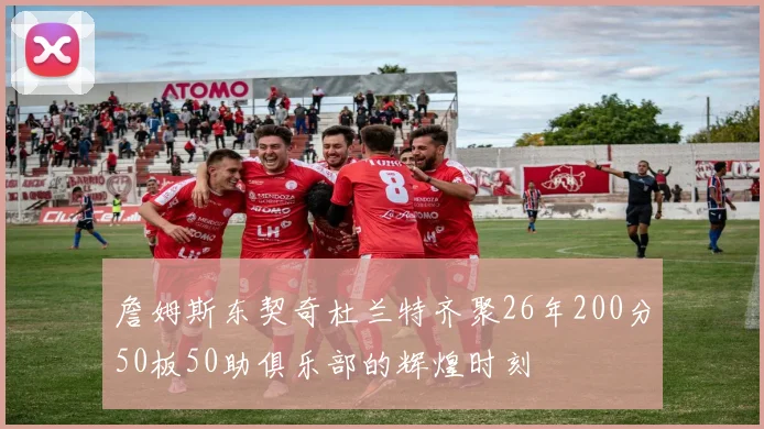 詹姆斯东契奇杜兰特齐聚26年200分50板50助俱乐部的辉煌时刻