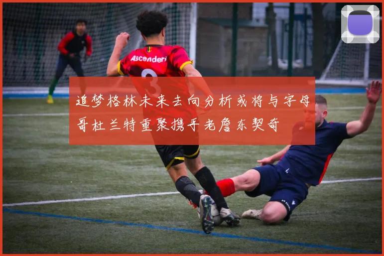追梦格林未来去向分析或将与字母哥杜兰特重聚携手老詹东契奇