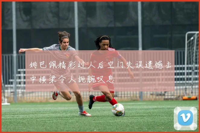 姆巴佩精彩过人后空门失误遗憾击中横梁令人扼腕叹息