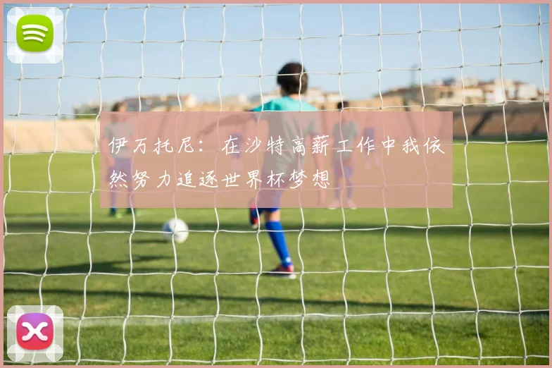 伊万托尼：在沙特高薪工作中我依然努力追逐世界杯梦想