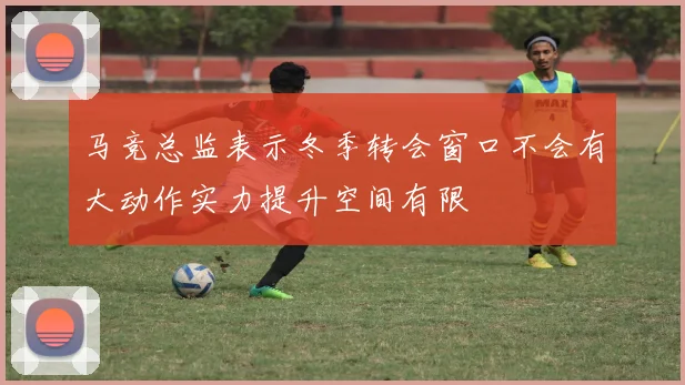 马竞总监表示冬季转会窗口不会有大动作实力提升空间有限