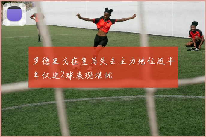 罗德里戈在皇马失去主力地位近半年仅进2球表现堪忧