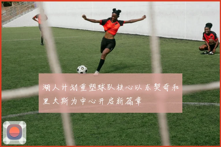湖人计划重塑球队核心以东契奇和里夫斯为中心开启新篇章