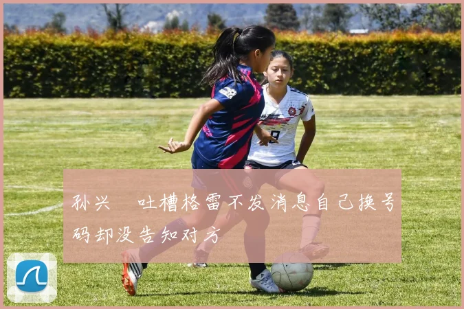 孙兴慜吐槽格雷不发消息自己换号码却没告知对方