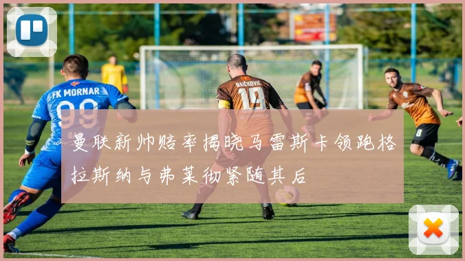曼联新帅赔率揭晓马雷斯卡领跑格拉斯纳与弗莱彻紧随其后