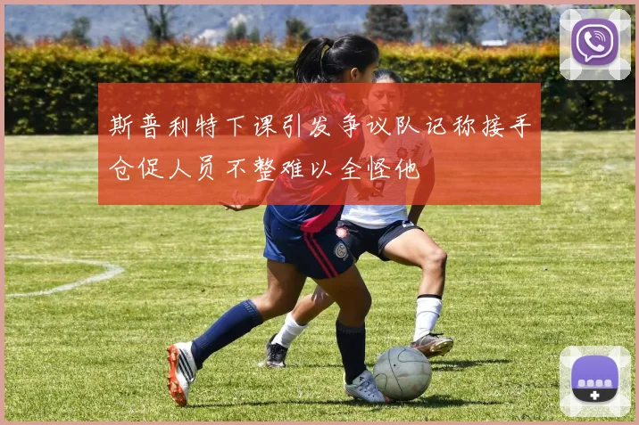 斯普利特下课引发争议队记称接手仓促人员不整难以全怪他