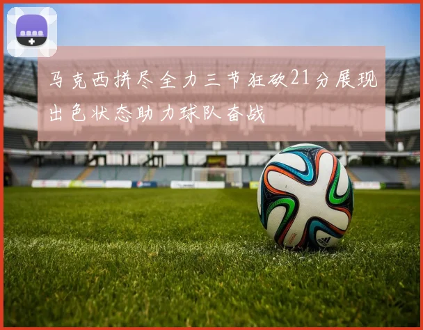 马克西拼尽全力三节狂砍21分展现出色状态助力球队奋战