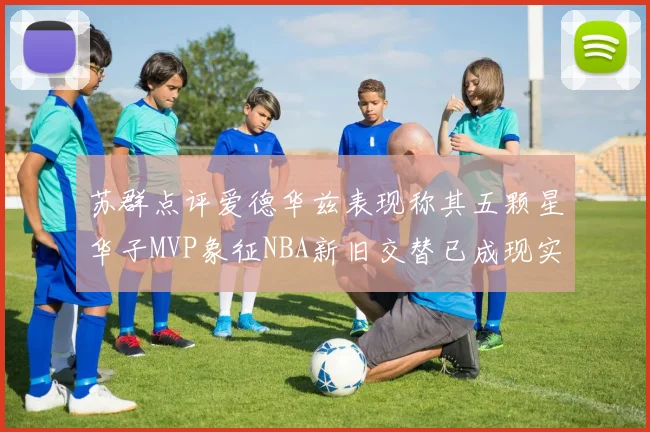 苏群点评爱德华兹表现称其五颗星华子MVP象征NBA新旧交替已成现实