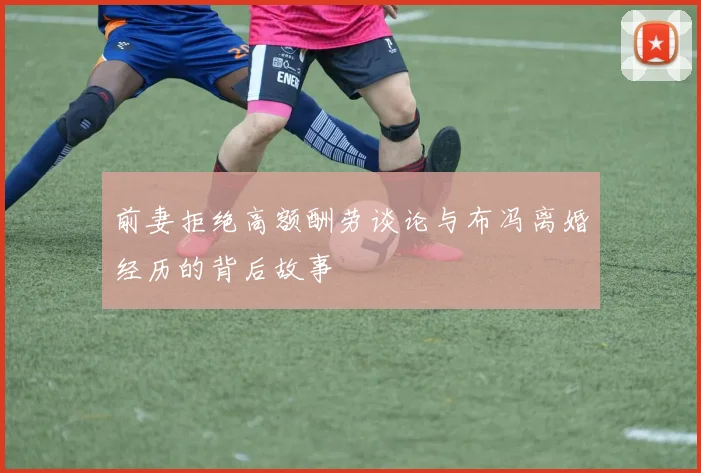 前妻拒绝高额酬劳谈论与布冯离婚经历的背后故事