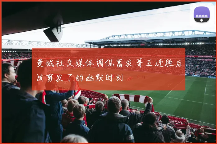 曼城社交媒体调侃蓄发哥五连胜后该剪发了的幽默时刻
