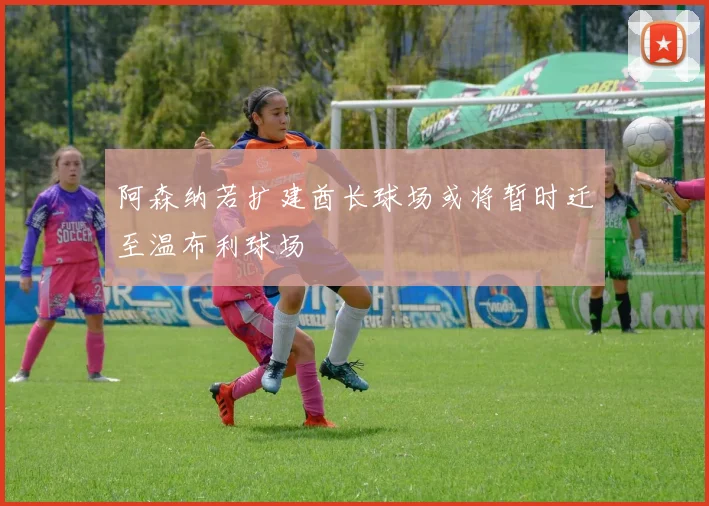 阿森纳若扩建酋长球场或将暂时迁至温布利球场