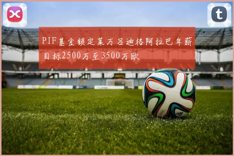 PIF基金锁定莱万吕迪格阿拉巴年薪目标2500万至3500万欧