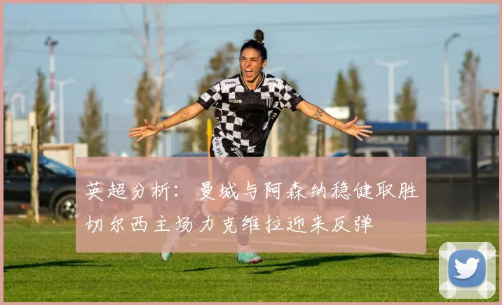 英超分析：曼城与阿森纳稳健取胜切尔西主场力克维拉迎来反弹