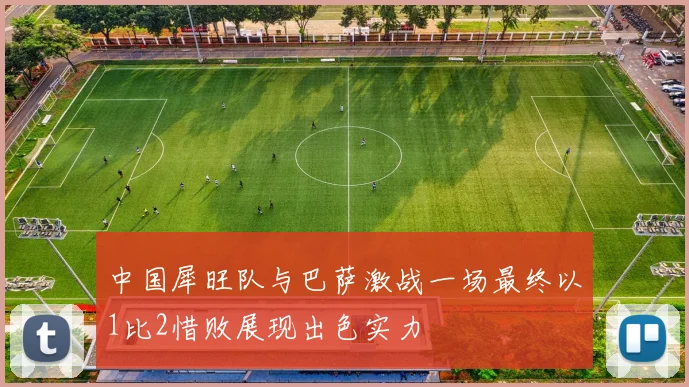 中国犀旺队与巴萨激战一场最终以1比2惜败展现出色实力