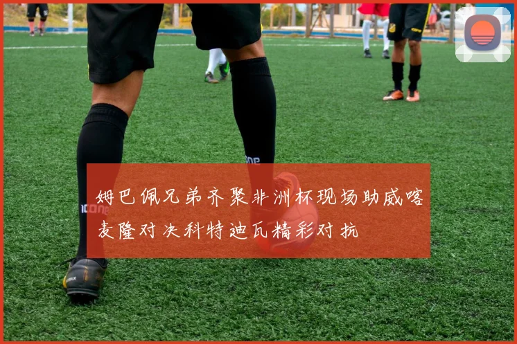 姆巴佩兄弟齐聚非洲杯现场助威喀麦隆对决科特迪瓦精彩对抗