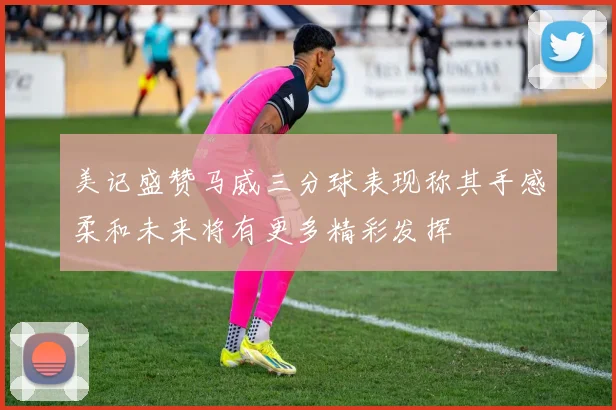 美记盛赞马威三分球表现称其手感柔和未来将有更多精彩发挥