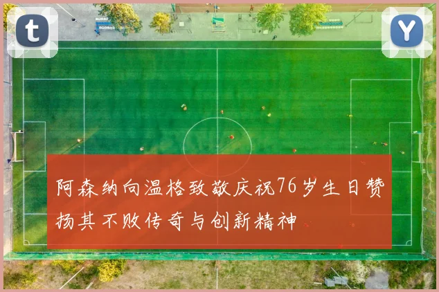 阿森纳向温格致敬庆祝76岁生日赞扬其不败传奇与创新精神